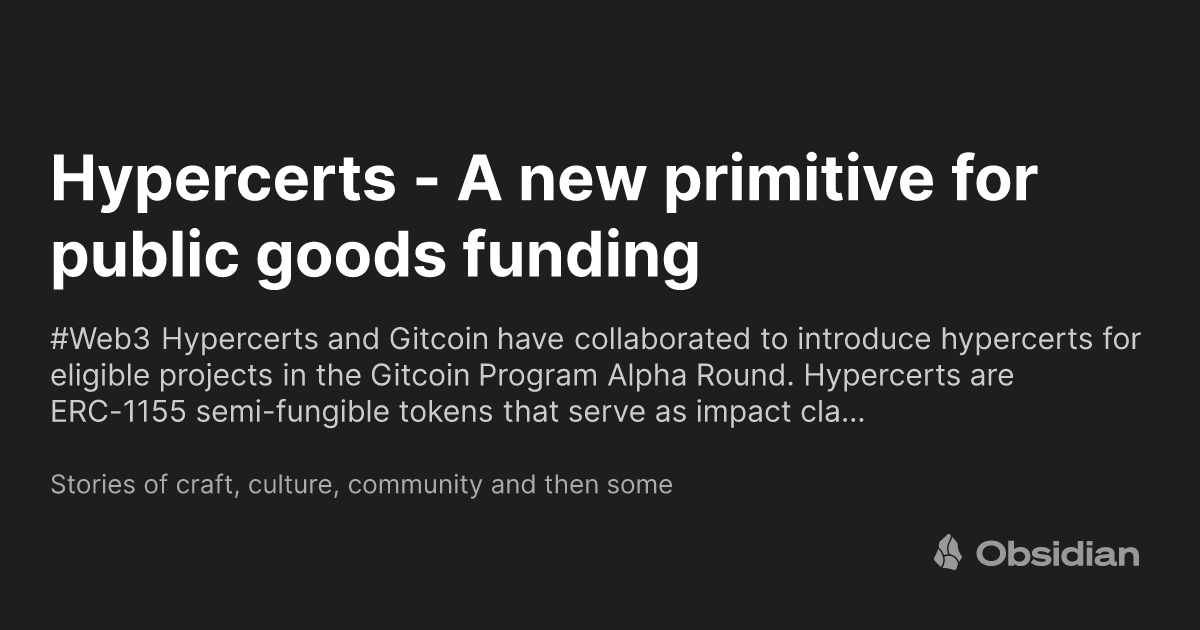 https://ogimage.obsidian.md/og-image.png?title=Hypercerts+-+A+new+primitive+for+public+goods+funding&description=%23Web3++Hypercerts+and+Gitcoin+have+collaborated+to+introduce+hypercerts+for+eligible+projects+in+the+Gitcoin+Program+Alpha+Round.+Hypercerts+are+ERC-1155+semi-fungible+tokens+that+serve+as+impact+cla%E2%80%A6&siteName=Stories+of+craft%2C+culture%2C+community+and+then+some